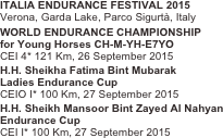 ITALIA ENDURANCE FESTIVAL 2015
Verona, Garda Lake, Parco Sigurtà, Italy
WORLD ENDURANCE CHAMPIONSHIP
for Young Horses CH-M-YH-E7YO
CEI 4* 121 Km, 26 September 2015
H.H. Sheikha Fatima Bint Mubarak
Ladies Endurance Cup
CEIO I* 100 Km, 27 September 2015
H.H. Sheikh Mansoor Bint Zayed Al Nahyan
Endurance Cup
CEI I* 100 Km, 27 September 2015
